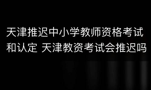 天津推迟中小学教师资格考试和认定 天津教资考试会推迟吗