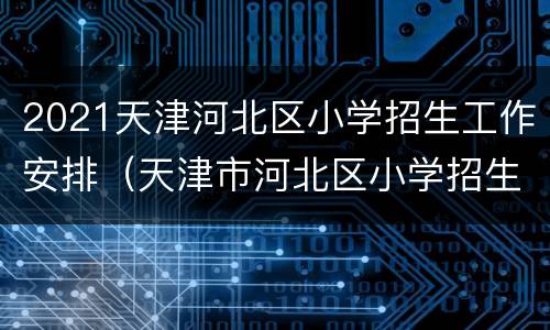 2021天津河北区小学招生工作安排（天津市河北区小学招生2020）