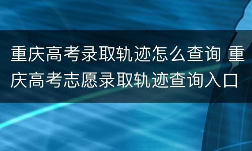 重庆高考录取轨迹怎么查询 重庆高考志愿录取轨迹查询入口