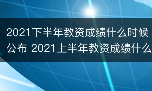2021下半年教资成绩什么时候公布 2021上半年教资成绩什么时候公布