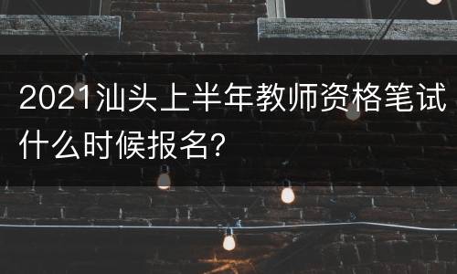 2021汕头上半年教师资格笔试什么时候报名？