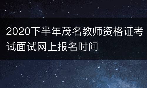 2020下半年茂名教师资格证考试面试网上报名时间