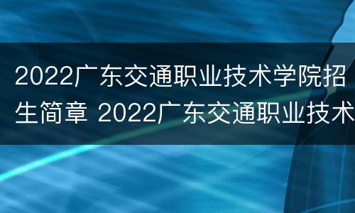 2022广东交通职业技术学院招生简章 2022广东交通职业技术学院招生简章电话