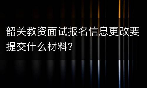 韶关教资面试报名信息更改要提交什么材料？