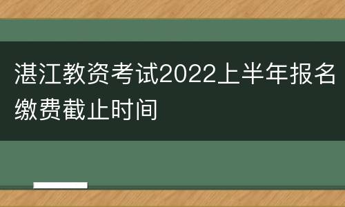 湛江教资考试2022上半年报名缴费截止时间