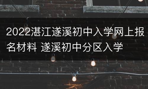 2022湛江遂溪初中入学网上报名材料 遂溪初中分区入学