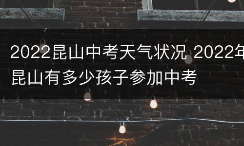 2022昆山中考天气状况 2022年昆山有多少孩子参加中考