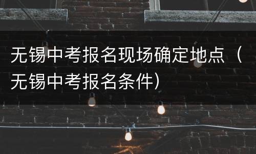 无锡中考报名现场确定地点（无锡中考报名条件）