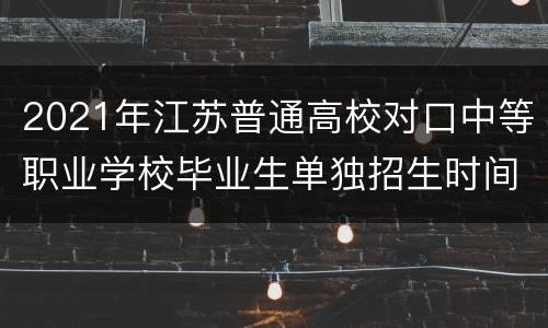 2021年江苏普通高校对口中等职业学校毕业生单独招生时间+条件