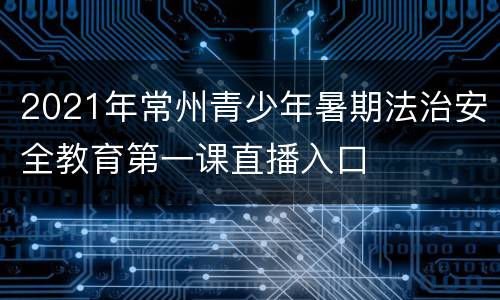 2021年常州青少年暑期法治安全教育第一课直播入口