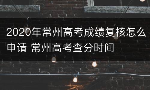 2020年常州高考成绩复核怎么申请 常州高考查分时间