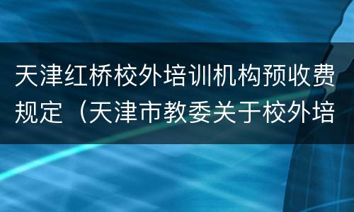 天津红桥校外培训机构预收费规定（天津市教委关于校外培训机构）