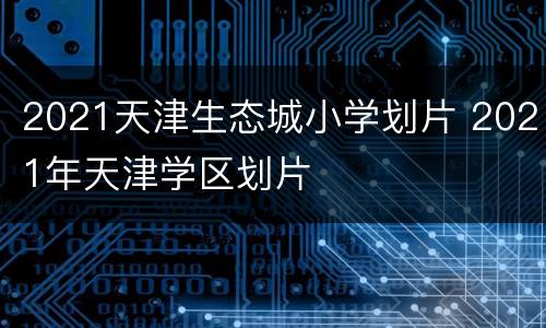 2021天津生态城小学划片 2021年天津学区划片