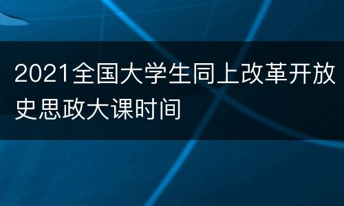 2021全国大学生同上改革开放史思政大课时间