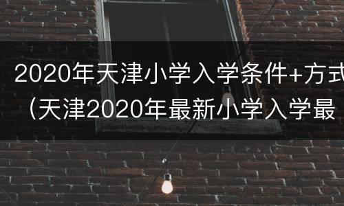 2020年天津小学入学条件+方式（天津2020年最新小学入学最新规定）