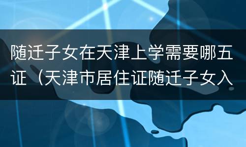 随迁子女在天津上学需要哪五证（天津市居住证随迁子女入学）