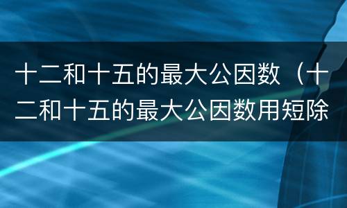 十二和十五的最大公因数（十二和十五的最大公因数用短除法）