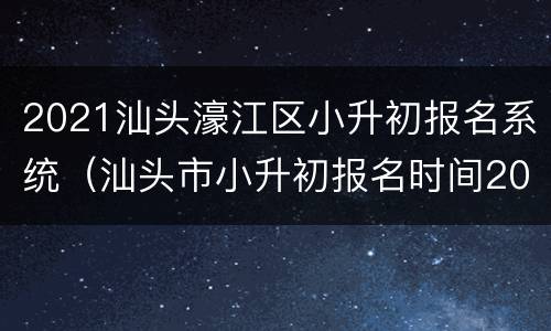 2021汕头濠江区小升初报名系统（汕头市小升初报名时间2021具体时间）