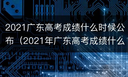 2021广东高考成绩什么时候公布（2021年广东高考成绩什么时候公布）