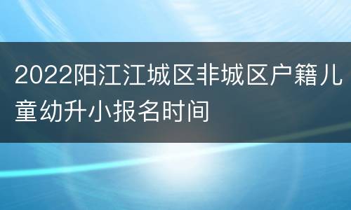 2022阳江江城区非城区户籍儿童幼升小报名时间