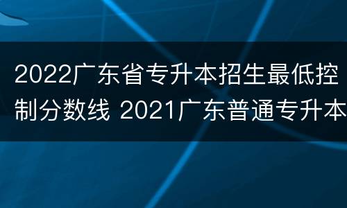 2022广东省专升本招生最低控制分数线 2021广东普通专升本院校录取分数线