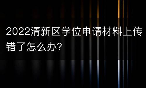2022清新区学位申请材料上传错了怎么办？