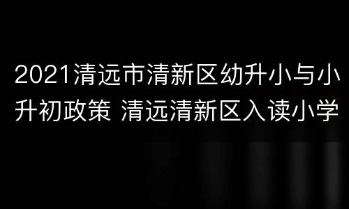 2021清远市清新区幼升小与小升初政策 清远清新区入读小学条件