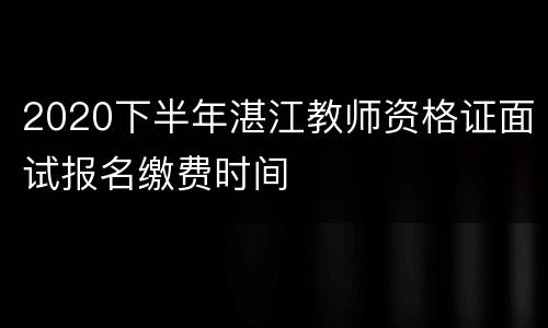2020下半年湛江教师资格证面试报名缴费时间