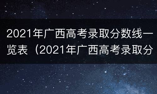 2021年广西高考录取分数线一览表（2021年广西高考录取分数线一览表）