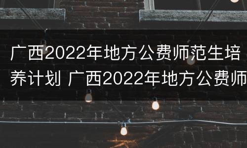 广西2022年地方公费师范生培养计划 广西2022年地方公费师范生培养计划表