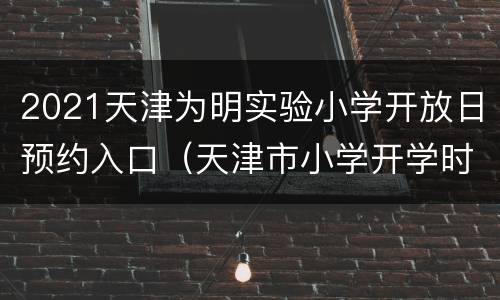 2021天津为明实验小学开放日预约入口（天津市小学开学时间2021）