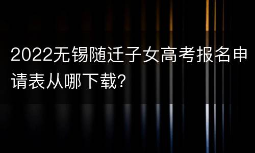 2022无锡随迁子女高考报名申请表从哪下载？