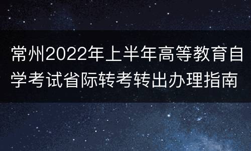 常州2022年上半年高等教育自学考试省际转考转出办理指南