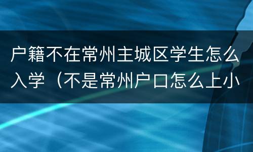 户籍不在常州主城区学生怎么入学（不是常州户口怎么上小学）