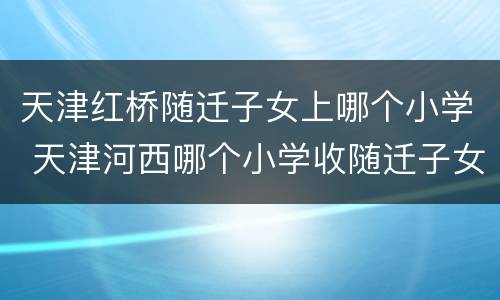 天津红桥随迁子女上哪个小学 天津河西哪个小学收随迁子女