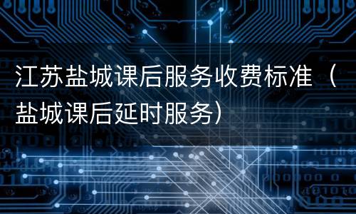江苏盐城课后服务收费标准（盐城课后延时服务）