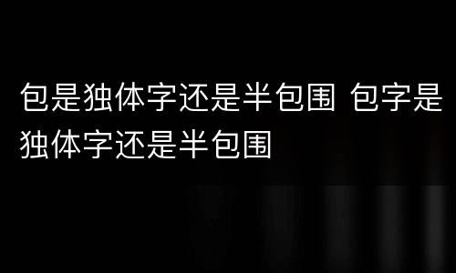 包是独体字还是半包围 包字是独体字还是半包围