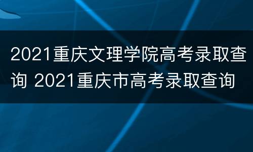 2021重庆文理学院高考录取查询 2021重庆市高考录取查询