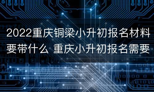 2022重庆铜梁小升初报名材料要带什么 重庆小升初报名需要什么材料2020