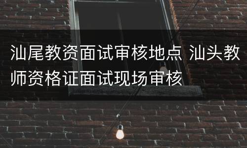 汕尾教资面试审核地点 汕头教师资格证面试现场审核