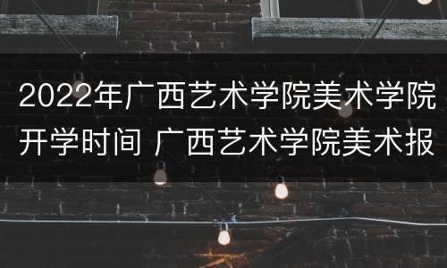 2022年广西艺术学院美术学院开学时间 广西艺术学院美术报名时间
