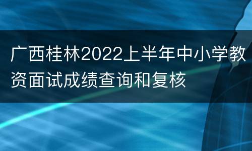 广西桂林2022上半年中小学教资面试成绩查询和复核