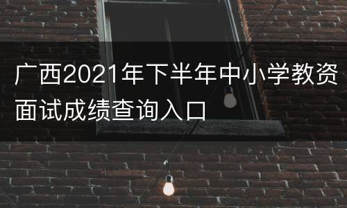 广西2021年下半年中小学教资面试成绩查询入口
