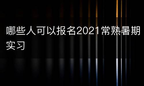 哪些人可以报名2021常熟暑期实习