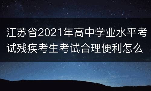 江苏省2021年高中学业水平考试残疾考生考试合理便利怎么申请？