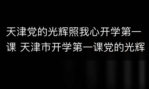 天津党的光辉照我心开学第一课 天津市开学第一课党的光辉照我心