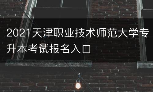 2021天津职业技术师范大学专升本考试报名入口