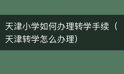 天津小学如何办理转学手续（天津转学怎么办理）