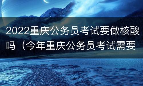 2022重庆公务员考试要做核酸吗（今年重庆公务员考试需要测核酸吗）