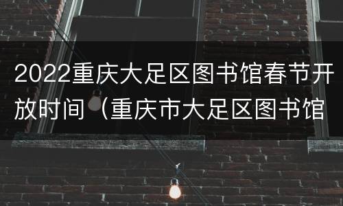 2022重庆大足区图书馆春节开放时间（重庆市大足区图书馆开放时间）